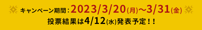 キャンペーン期間：2023/3/20(月)～3/31(金)　投票結果は4/12(水)発表予定！！